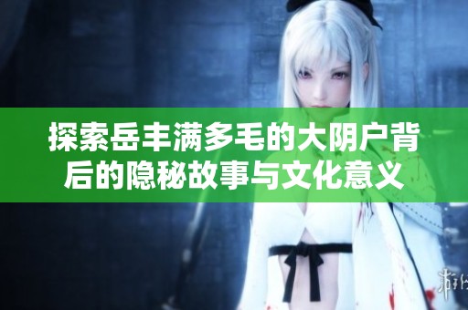 探索岳丰满多毛的大阴户背后的隐秘故事与文化意义