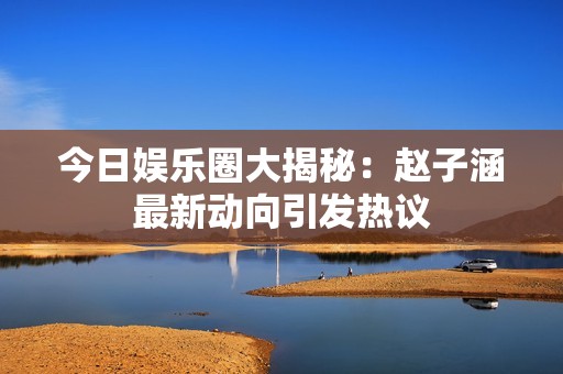 今日娱乐圈大揭秘：赵子涵最新动向引发热议