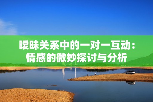 暧昧关系中的一对一互动：情感的微妙探讨与分析