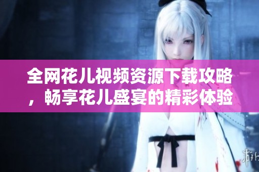 全网花儿视频资源下载攻略，畅享花儿盛宴的精彩体验
