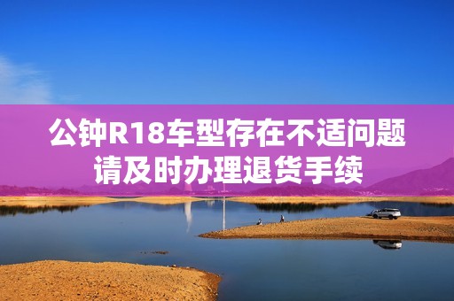公钟R18车型存在不适问题请及时办理退货手续