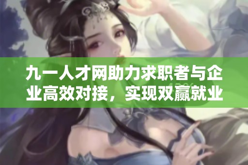 九一人才网助力求职者与企业高效对接，实现双赢就业目标
