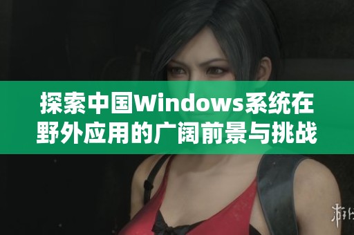 探索中国Windows系统在野外应用的广阔前景与挑战