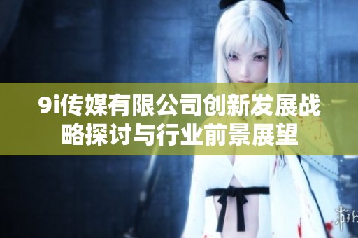 9i传媒有限公司创新发展战略探讨与行业前景展望