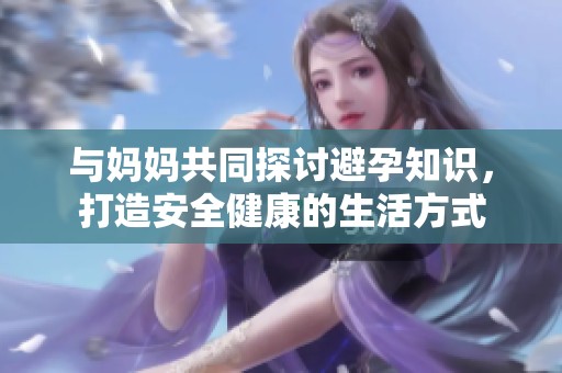 与妈妈共同探讨避孕知识，打造安全健康的生活方式