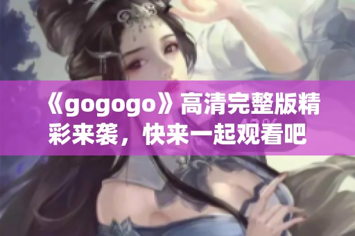 《gogogo》高清完整版精彩来袭，快来一起观看吧