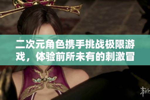 二次元角色携手挑战极限游戏，体验前所未有的刺激冒险