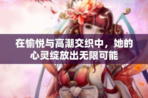 在愉悦与高潮交织中，她的心灵绽放出无限可能