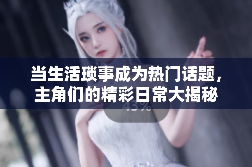 当生活琐事成为热门话题，主角们的精彩日常大揭秘