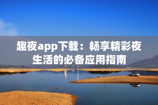 趣夜app下载：畅享精彩夜生活的必备应用指南