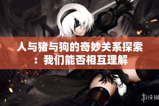人与猪与狗的奇妙关系探索：我们能否相互理解