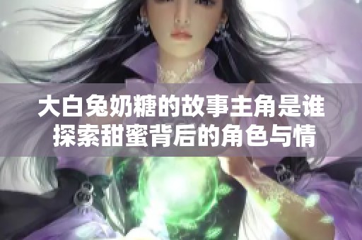 大白兔奶糖的故事主角是谁 探索甜蜜背后的角色与情感