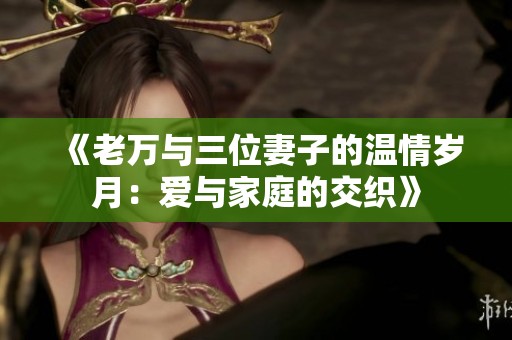《老万与三位妻子的温情岁月：爱与家庭的交织》