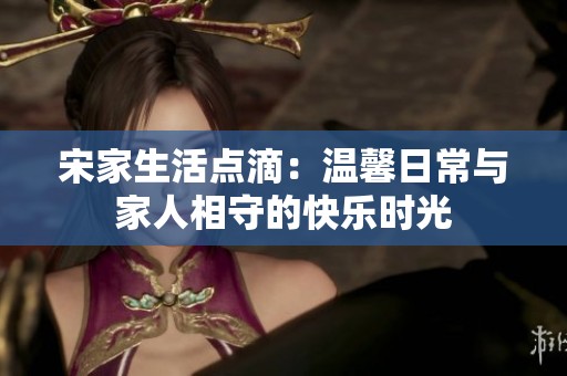 宋家生活点滴：温馨日常与家人相守的快乐时光