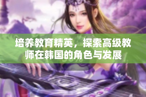 培养教育精英，探索高级教师在韩国的角色与发展