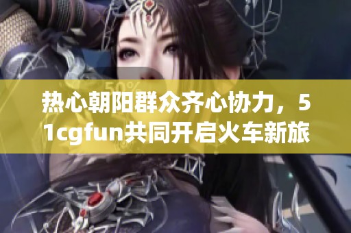 热心朝阳群众齐心协力，51cgfun共同开启火车新旅程