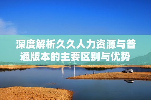 深度解析久久人力资源与普通版本的主要区别与优势
