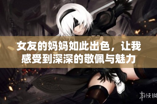 女友的妈妈如此出色，让我感受到深深的敬佩与魅力