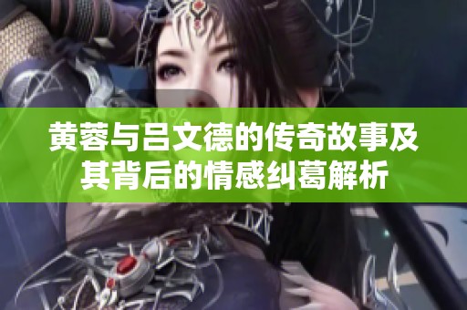 黄蓉与吕文德的传奇故事及其背后的情感纠葛解析