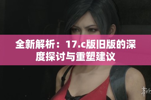 全新解析：17.c版旧版的深度探讨与重塑建议