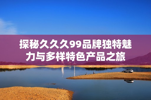 探秘久久久99品牌独特魅力与多样特色产品之旅