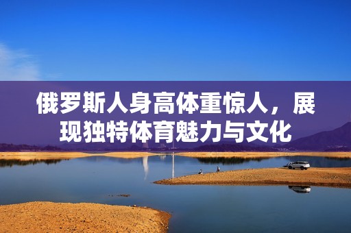 俄罗斯人身高体重惊人，展现独特体育魅力与文化
