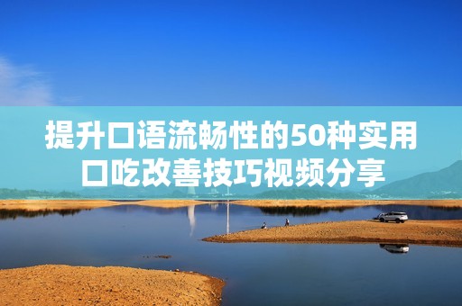提升口语流畅性的50种实用口吃改善技巧视频分享