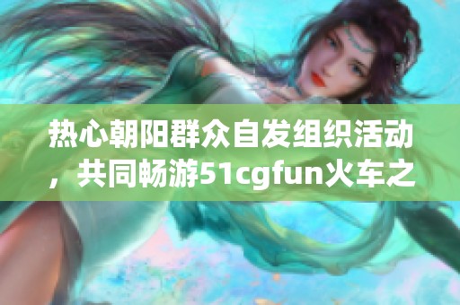 热心朝阳群众自发组织活动，共同畅游51cgfun火车之旅