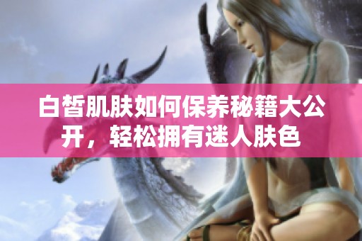 白皙肌肤如何保养秘籍大公开，轻松拥有迷人肤色
