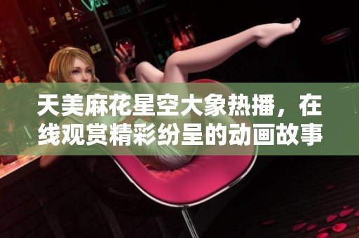天美麻花星空大象热播，在线观赏精彩纷呈的动画故事