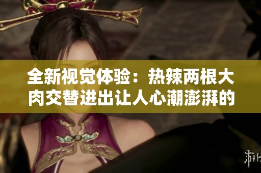 全新视觉体验：热辣两根大肉交替进出让人心潮澎湃的视频