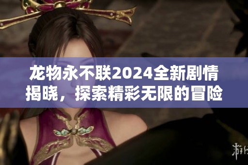 龙物永不联2024全新剧情揭晓，探索精彩无限的冒险之旅