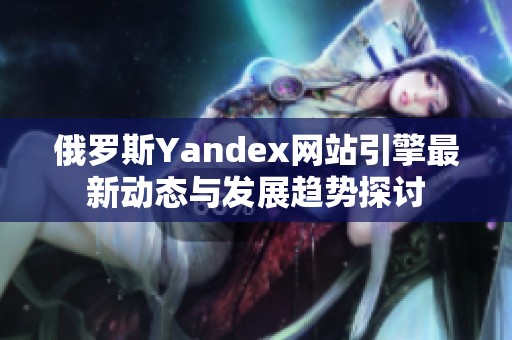 俄罗斯Yandex网站引擎最新动态与发展趋势探讨