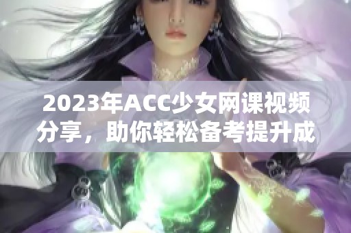2023年ACC少女网课视频分享，助你轻松备考提升成绩