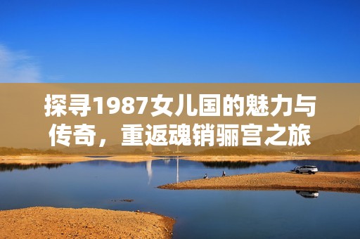 探寻1987女儿国的魅力与传奇，重返魂销骊宫之旅