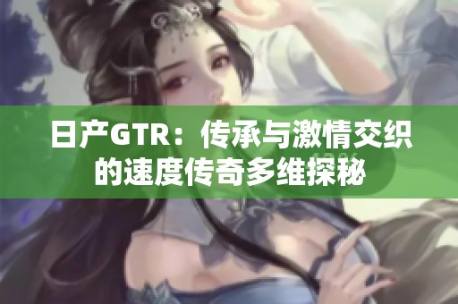 日产GTR：传承与激情交织的速度传奇多维探秘