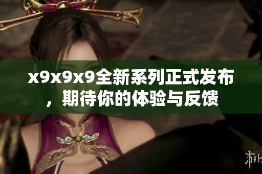 x9x9x9全新系列正式发布，期待你的体验与反馈