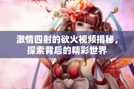 激情四射的欲火视频揭秘，探索背后的精彩世界