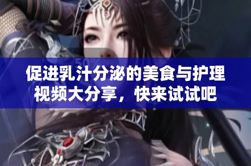 促进乳汁分泌的美食与护理视频大分享，快来试试吧