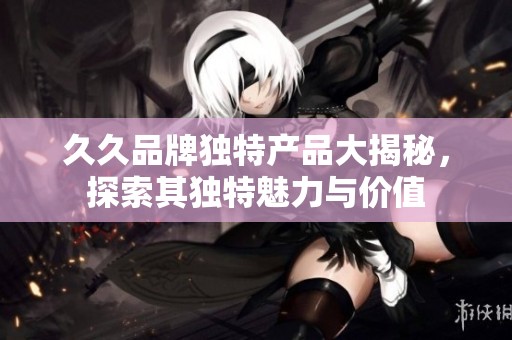 久久品牌独特产品大揭秘，探索其独特魅力与价值