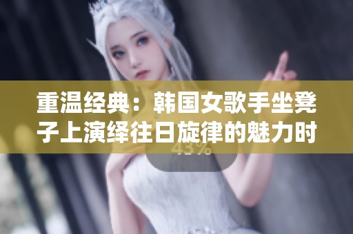 重温经典：韩国女歌手坐凳子上演绎往日旋律的魅力时刻