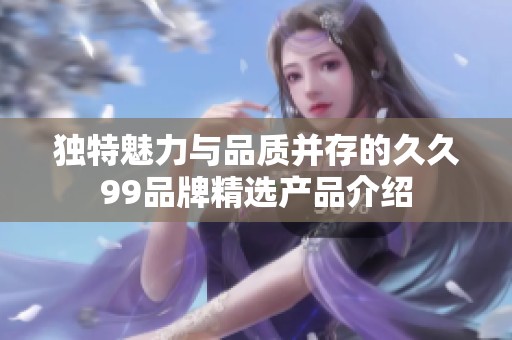 独特魅力与品质并存的久久99品牌精选产品介绍