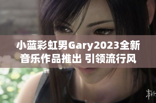 小蓝彩虹男Gary2023全新音乐作品推出 引领流行风尚