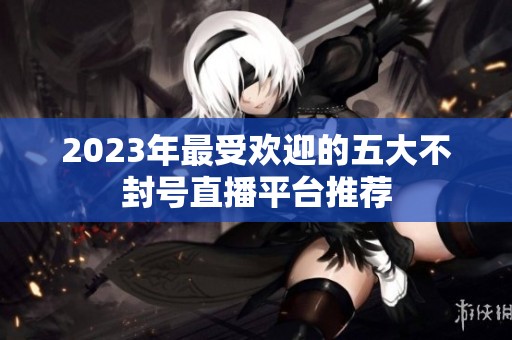 2023年最受欢迎的五大不封号直播平台推荐