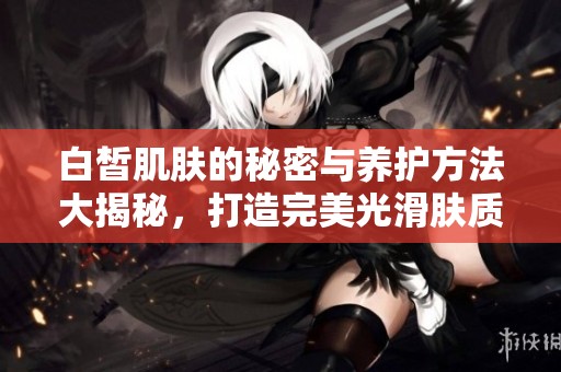 白皙肌肤的秘密与养护方法大揭秘，打造完美光滑肤质