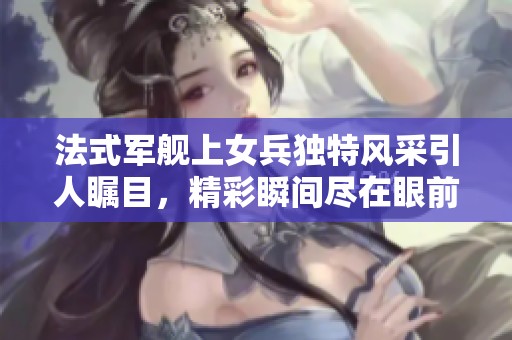 法式军舰上女兵独特风采引人瞩目，精彩瞬间尽在眼前