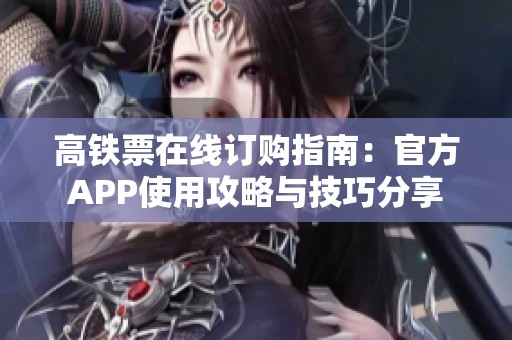 高铁票在线订购指南：官方APP使用攻略与技巧分享
