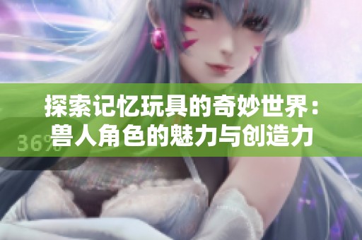 探索记忆玩具的奇妙世界：兽人角色的魅力与创造力