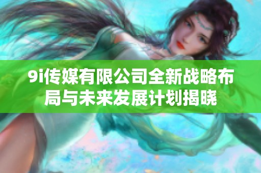 9i传媒有限公司全新战略布局与未来发展计划揭晓