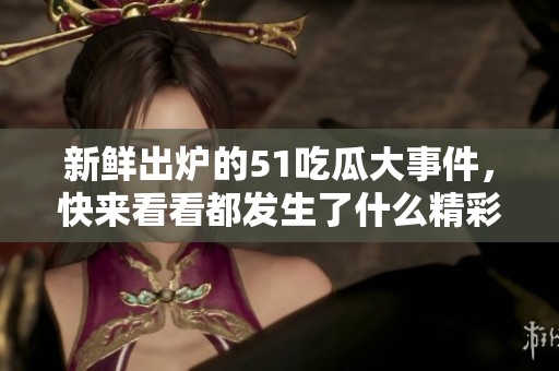 新鲜出炉的51吃瓜大事件，快来看看都发生了什么精彩事！